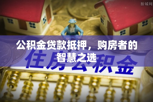 封丘公积金贷款抵押，购房者的智慧之选