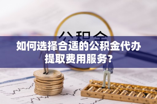 封丘如何选择合适的公积金代办提取费用服务？