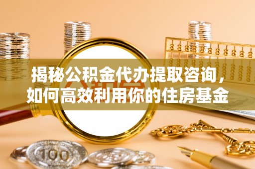 封丘揭秘公积金代办提取咨询，如何高效利用你的住房基金