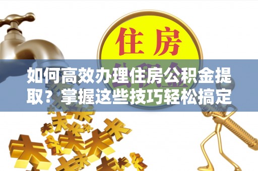 封丘如何高效办理住房公积金提取？掌握这些技巧轻松搞定