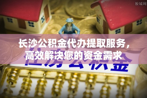 封丘长沙公积金代办提取服务，高效解决您的资金需求