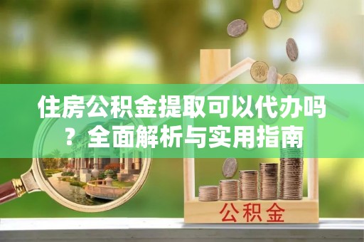 封丘住房公积金提取可以代办吗？全面解析与实用指南