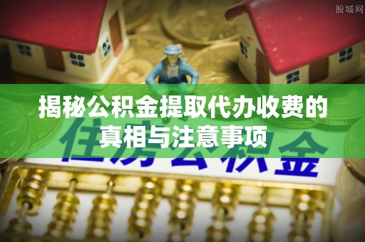 封丘揭秘公积金提取代办收费的真相与注意事项