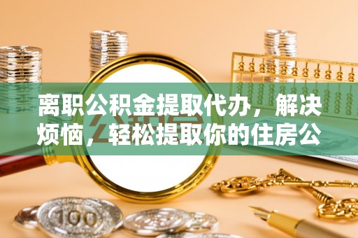 封丘离职公积金提取代办，解决烦恼，轻松提取你的住房公积金