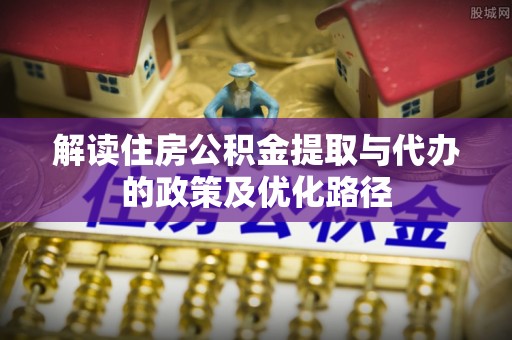 封丘解读住房公积金提取与代办的政策及优化路径