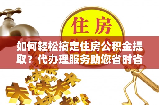 封丘如何轻松搞定住房公积金提取？代办理服务助您省时省力