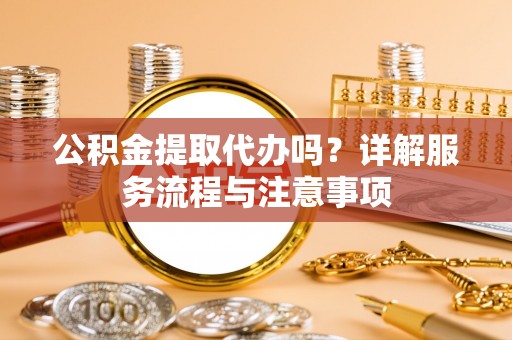 封丘公积金提取代办吗？详解服务流程与注意事项