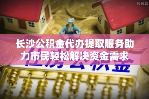 封丘长沙公积金代办提取服务助力市民轻松解决资金需求