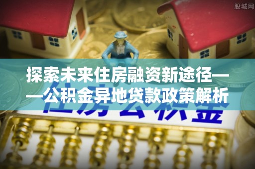 封丘探索未来住房融资新途径——公积金异地贷款政策解析与实践