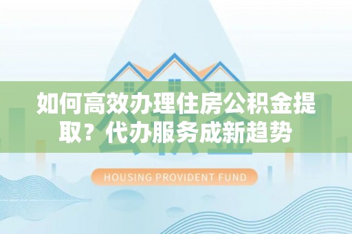 封丘如何高效办理住房公积金提取？代办服务成新趋势