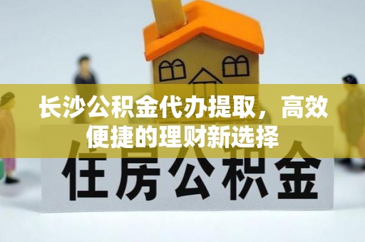 封丘长沙公积金代办提取，高效便捷的理财新选择