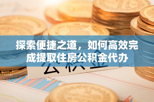 封丘探索便捷之道，如何高效完成提取住房公积金代办