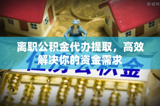 封丘离职公积金代办提取，高效解决你的资金需求