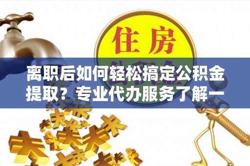 封丘离职后如何轻松搞定公积金提取？专业代办服务了解一下