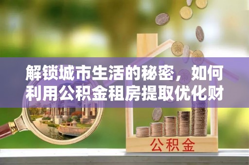 封丘解锁城市生活的秘密，如何利用公积金租房提取优化财务规划