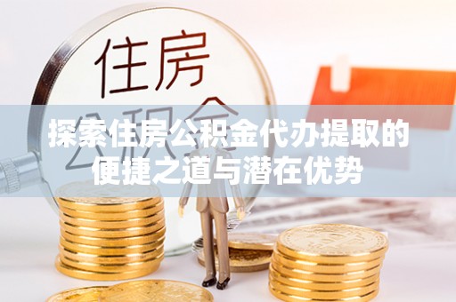 封丘探索住房公积金代办提取的便捷之道与潜在优势