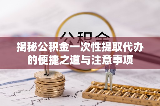 封丘揭秘公积金一次性提取代办的便捷之道与注意事项