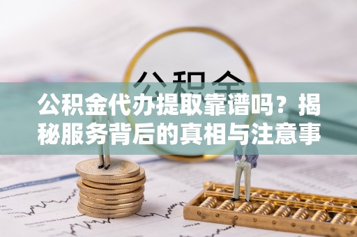 封丘公积金代办提取靠谱吗？揭秘服务背后的真相与注意事项