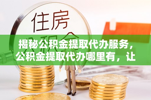 封丘揭秘公积金提取代办服务，公积金提取代办哪里有，让你省时省心的解决方案