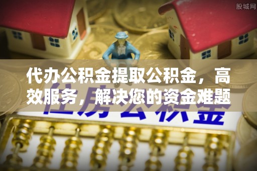 封丘代办公积金提取公积金，高效服务，解决您的资金难题