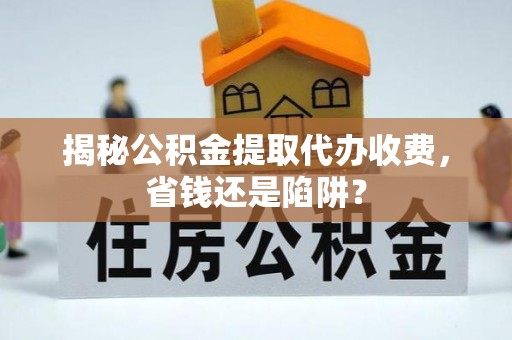 封丘揭秘公积金提取代办收费，省钱还是陷阱？
