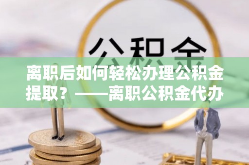 封丘离职后如何轻松办理公积金提取？——离职公积金代办提取服务详解