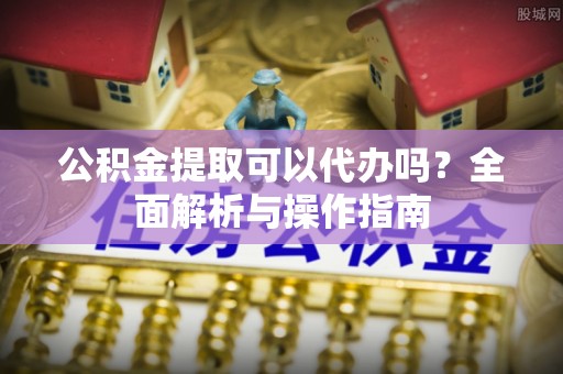封丘公积金提取可以代办吗？全面解析与操作指南