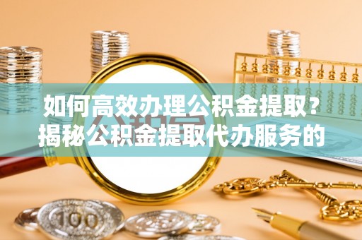 封丘如何高效办理公积金提取？揭秘公积金提取代办服务的优势与注意事项