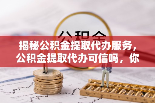 封丘揭秘公积金提取代办服务，公积金提取代办可信吗，你需要知道的真相