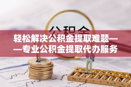 封丘轻松解决公积金提取难题——专业公积金提取代办服务详解