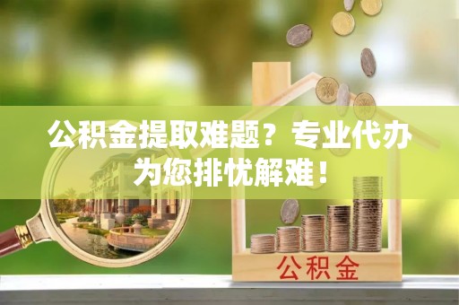 封丘公积金提取难题？专业代办为您排忧解难！