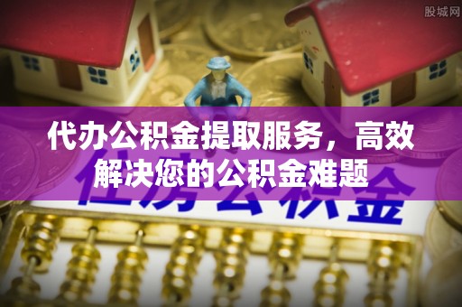 封丘代办公积金提取服务，高效解决您的公积金难题