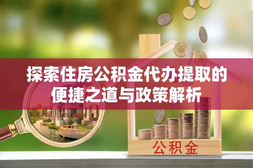 封丘探索住房公积金代办提取的便捷之道与政策解析