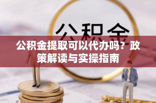封丘公积金提取可以代办吗？政策解读与实操指南