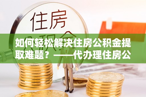 封丘如何轻松解决住房公积金提取难题？——代办理住房公积金提取服务解析