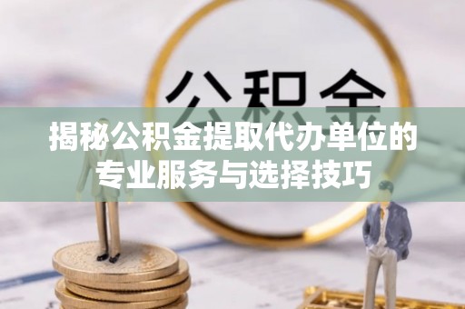 封丘揭秘公积金提取代办单位的专业服务与选择技巧