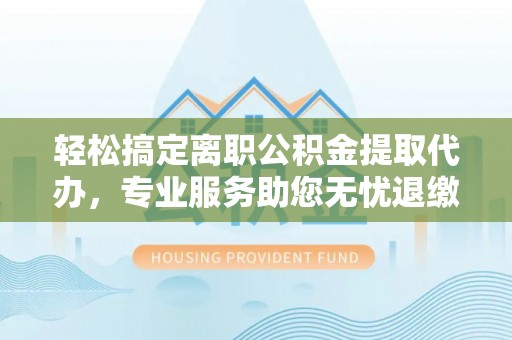 封丘轻松搞定离职公积金提取代办，专业服务助您无忧退缴