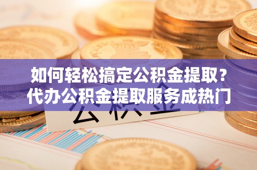 封丘如何轻松搞定公积金提取？代办公积金提取服务成热门选择