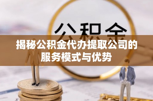 封丘揭秘公积金代办提取公司的服务模式与优势