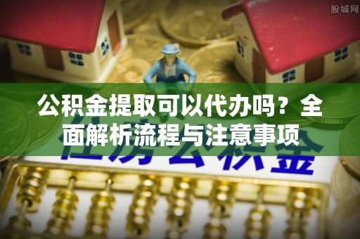 封丘公积金提取可以代办吗？全面解析流程与注意事项