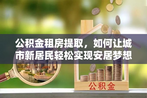 封丘公积金租房提取，如何让城市新居民轻松实现安居梦想