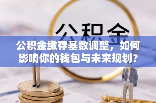 封丘公积金缴存基数调整，如何影响你的钱包与未来规划？
