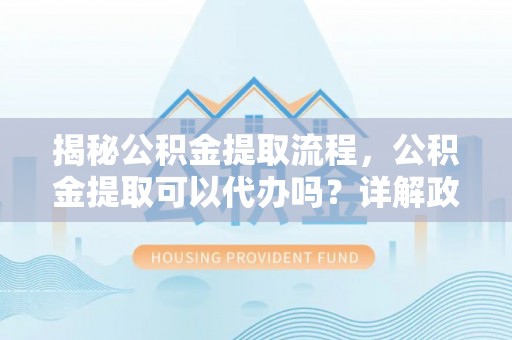 封丘揭秘公积金提取流程，公积金提取可以代办吗？详解政策与实操技巧