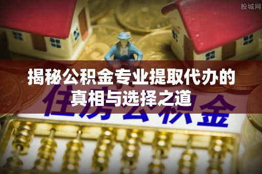 封丘揭秘公积金专业提取代办的真相与选择之道