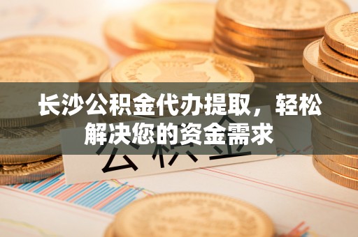 封丘长沙公积金代办提取，轻松解决您的资金需求