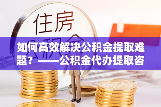 封丘如何高效解决公积金提取难题？——公积金代办提取咨询服务全解析