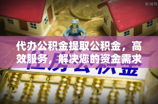 封丘代办公积金提取公积金，高效服务，解决您的资金需求