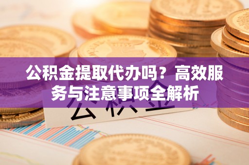 封丘公积金提取代办吗？高效服务与注意事项全解析