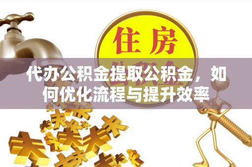 封丘代办公积金提取公积金，如何优化流程与提升效率