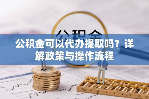 封丘公积金可以代办提取吗？详解政策与操作流程